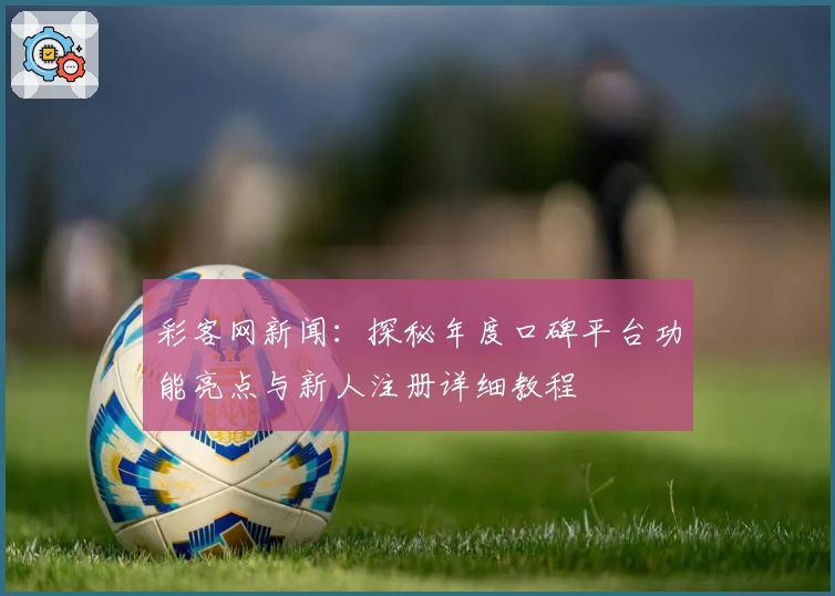 彩客网新闻：探秘年度口碑平台功能亮点与新人注册详细教程