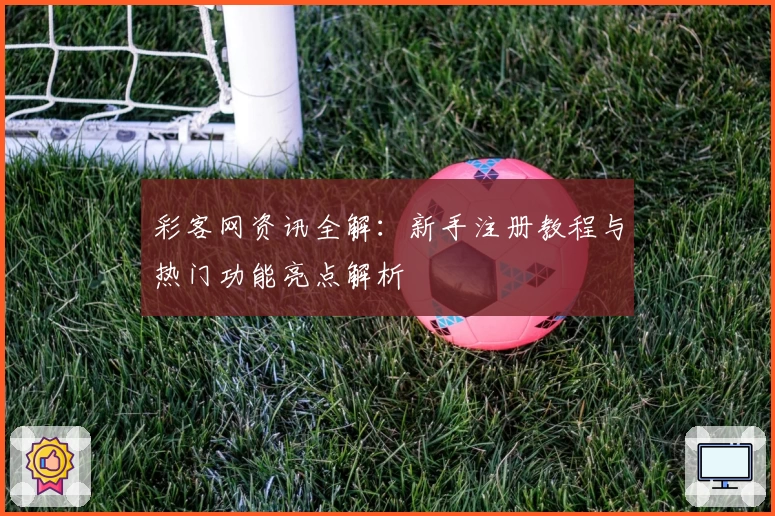 彩客网资讯全解:新手注册教程与热门功能亮点解析
