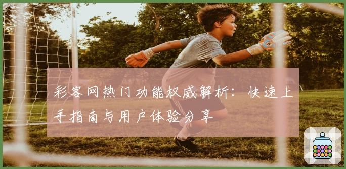 彩客网热门功能权威解析：快速上手指南与用户体验分享