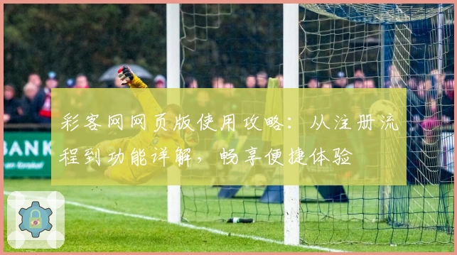 彩客网网页版使用攻略：从注册流程到功能详解，畅享便捷体验