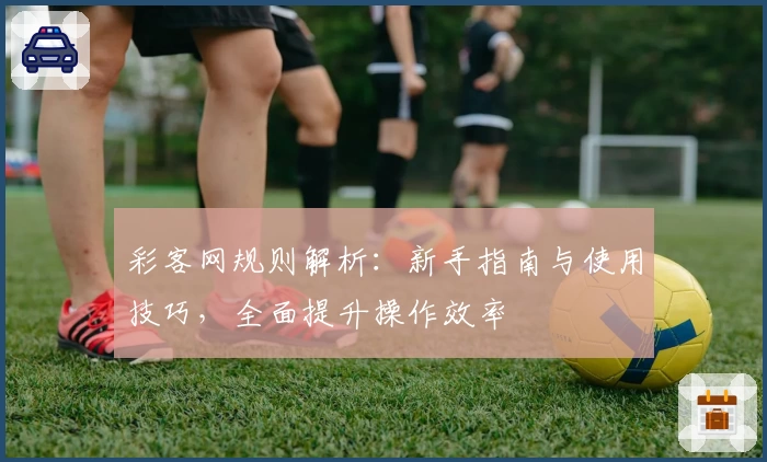 彩客网规则解析:新手指南与使用技巧,全面提升操作效率