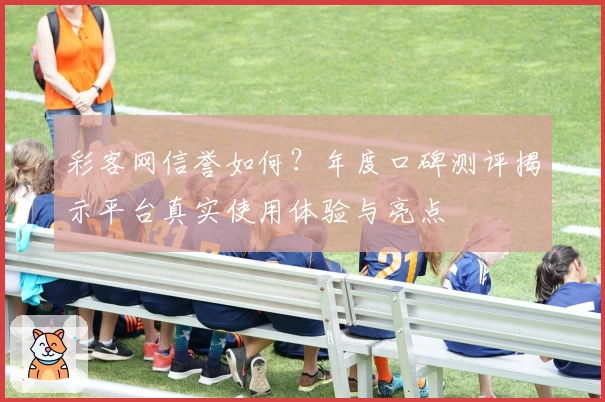 彩客网信誉如何？年度口碑测评揭示平台真实使用体验与亮点