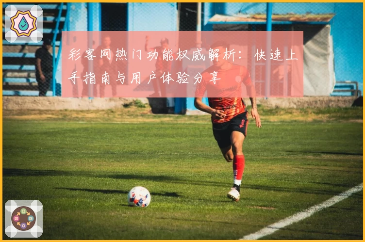 彩客网热门功能权威解析：快速上手指南与用户体验分享
