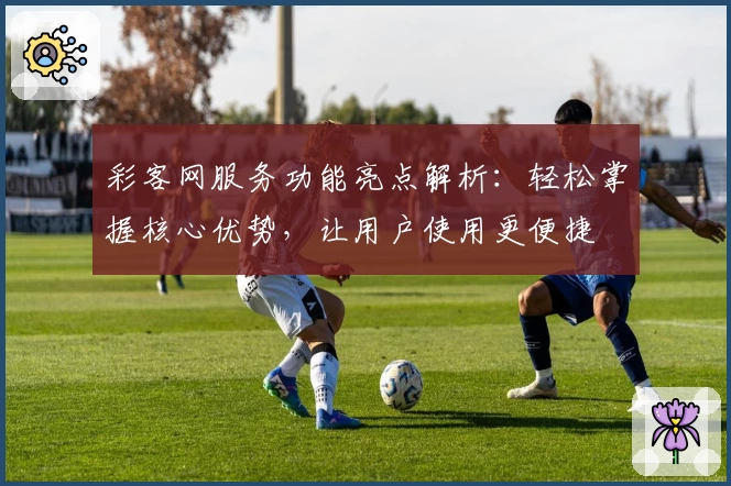 彩客网服务功能亮点解析：轻松掌握核心优势，让用户使用更便捷