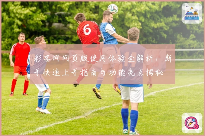 彩客网网页版使用体验全解析,新手快速上手指南与功能亮点揭秘